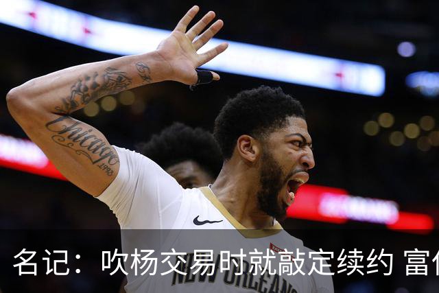 名记：吹杨交易时就敲定续约 富保罗也想这么运作浓眉但没人理他