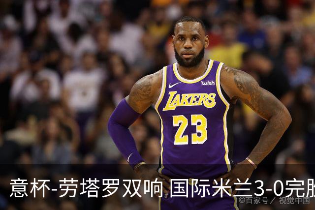 意杯-劳塔罗双响 国际米兰3-0完胜AC米兰挺进决赛
